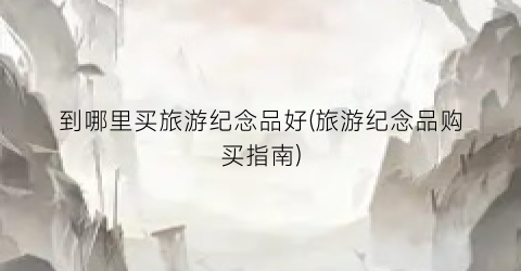 到哪里买旅游纪念品好(旅游纪念品购买指南)