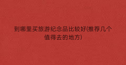 到哪里买旅游纪念品比较好(推荐几个值得去的地方)