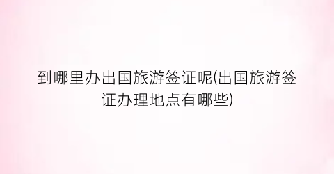 到哪里办出国旅游签证呢(出国旅游签证办理地点有哪些)