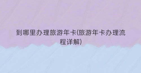 到哪里办理旅游年卡(旅游年卡办理流程详解)