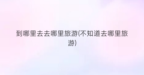 到哪里去去哪里旅游(不知道去哪里旅游)
