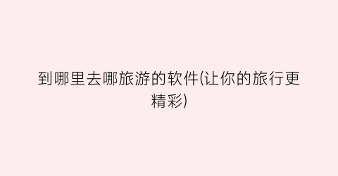 到哪里去哪旅游的软件(让你的旅行更精彩)