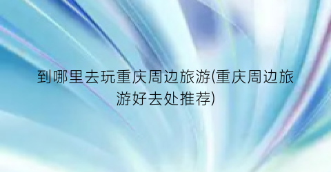 到哪里去玩重庆周边旅游(重庆周边旅游好去处推荐)