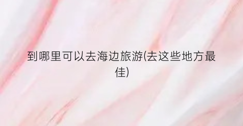 到哪里可以去海边旅游(去这些地方最佳)