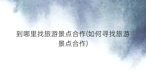 到哪里找旅游景点合作(如何寻找旅游景点合作)