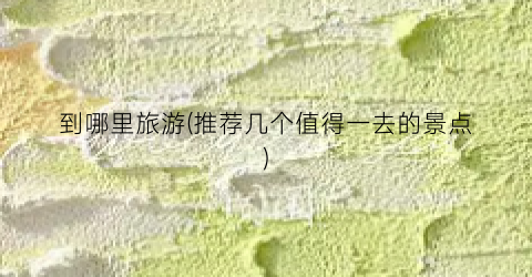 到哪里旅游(推荐几个值得一去的景点)