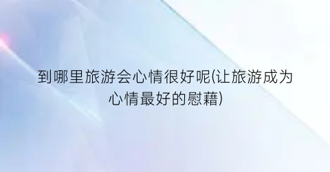 到哪里旅游会心情很好呢(让旅游成为心情最好的慰藉)