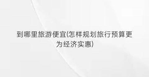 到哪里旅游便宜(怎样规划旅行预算更为经济实惠)