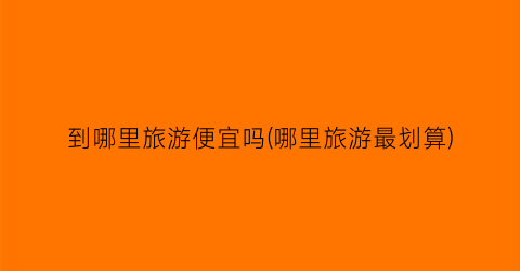 到哪里旅游便宜吗(哪里旅游最划算)