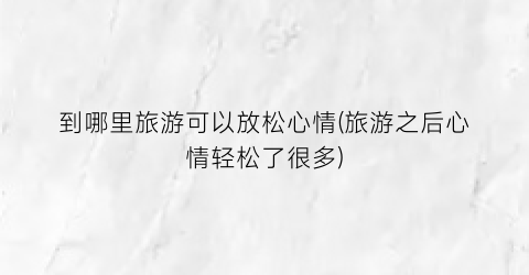到哪里旅游可以放松心情(旅游之后心情轻松了很多)