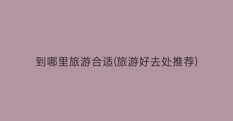 到哪里旅游合适(旅游好去处推荐)