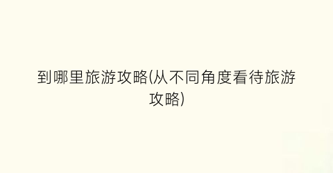 到哪里旅游攻略(从不同角度看待旅游攻略)