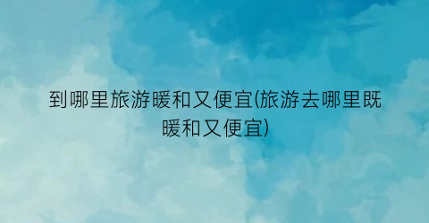到哪里旅游暖和又便宜(旅游去哪里既暖和又便宜)