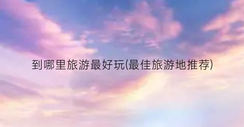 到哪里旅游最好玩(最佳旅游地推荐)