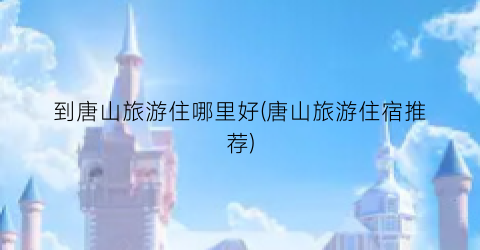 到唐山旅游住哪里好(唐山旅游住宿推荐)