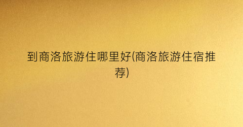 到商洛旅游住哪里好(商洛旅游住宿推荐)