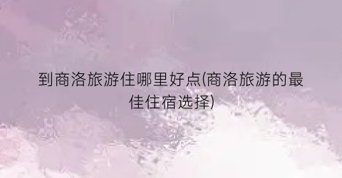 到商洛旅游住哪里好点(商洛旅游的最佳住宿选择)
