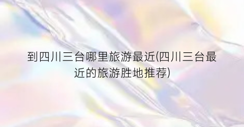 到四川三台哪里旅游最近(四川三台最近的旅游胜地推荐)