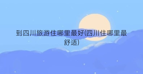 到四川旅游住哪里最好(四川住哪里最舒适)