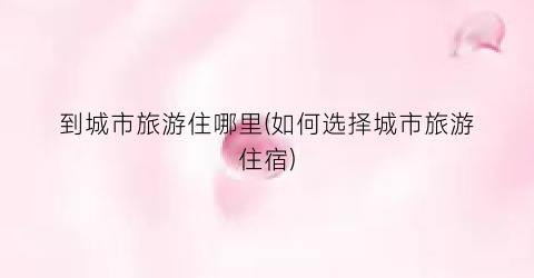 到城市旅游住哪里(如何选择城市旅游住宿)