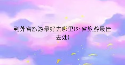 到外省旅游最好去哪里(外省旅游最佳去处)