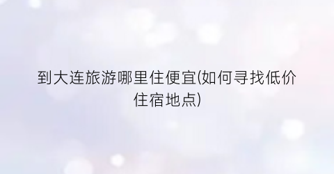 到大连旅游哪里住便宜(如何寻找低价住宿地点)