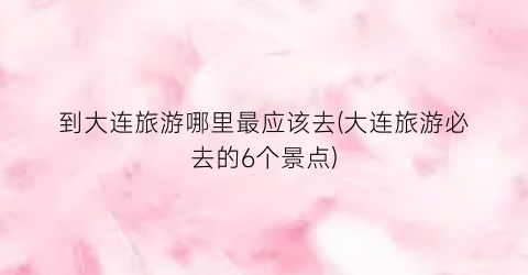 到大连旅游哪里最应该去(大连旅游必去的6个景点)