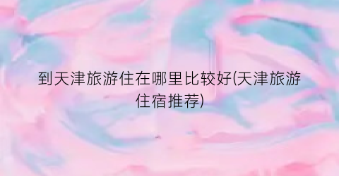 到天津旅游住在哪里比较好(天津旅游住宿推荐)