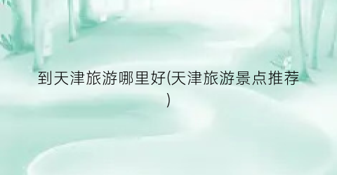 到天津旅游哪里好(天津旅游景点推荐)