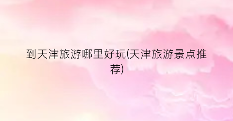 到天津旅游哪里好玩(天津旅游景点推荐)