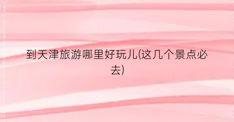 到天津旅游哪里好玩儿(这几个景点必去)