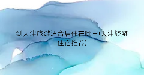到天津旅游适合居住在哪里(天津旅游住宿推荐)