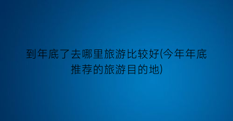 到年底了去哪里旅游比较好(今年年底推荐的旅游目的地)