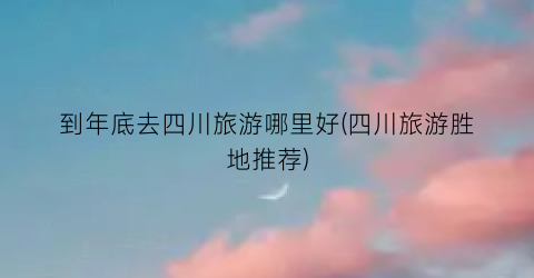 到年底去四川旅游哪里好(四川旅游胜地推荐)