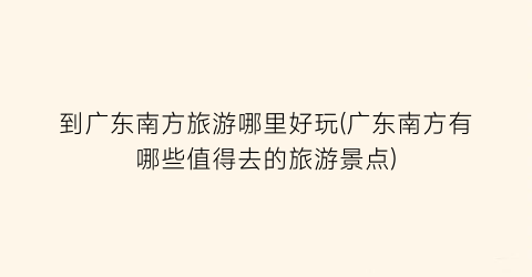 到广东南方旅游哪里好玩(广东南方有哪些值得去的旅游景点)