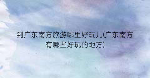 到广东南方旅游哪里好玩儿(广东南方有哪些好玩的地方)