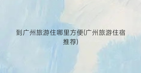到广州旅游住哪里方便(广州旅游住宿推荐)