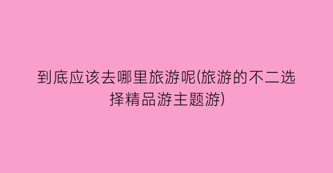 到底应该去哪里旅游呢(旅游的不二选择精品游主题游)