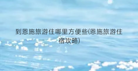 到恩施旅游住哪里方便些(恩施旅游住宿攻略)