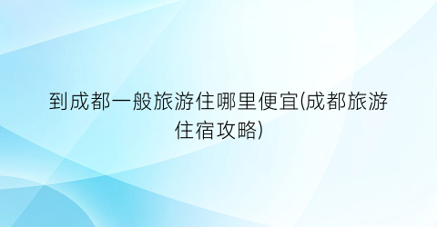 到成都一般旅游住哪里便宜(成都旅游住宿攻略)