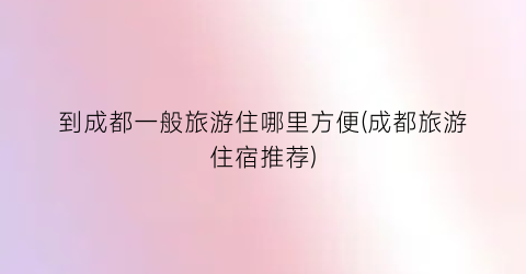 到成都一般旅游住哪里方便(成都旅游住宿推荐)