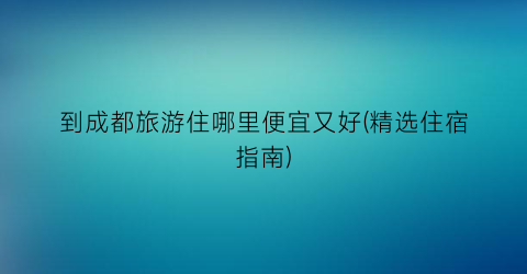 到成都旅游住哪里便宜又好(精选住宿指南)