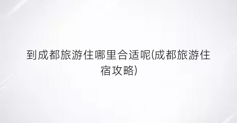 到成都旅游住哪里合适呢(成都旅游住宿攻略)