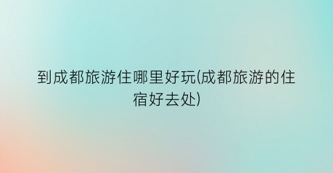 到成都旅游住哪里好玩(成都旅游的住宿好去处)