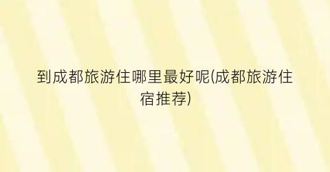 到成都旅游住哪里最好呢(成都旅游住宿推荐)