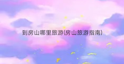 到房山哪里旅游(房山旅游指南)