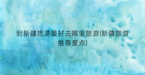 到新疆旅游最好去哪里旅游(新疆旅游推荐景点)