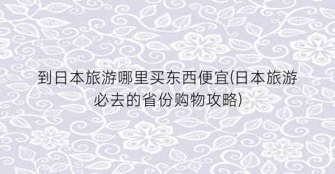 到日本旅游哪里买东西便宜(日本旅游必去的省份购物攻略)