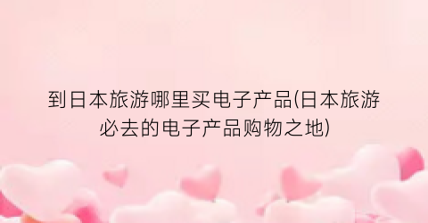 到日本旅游哪里买电子产品(日本旅游必去的电子产品购物之地)