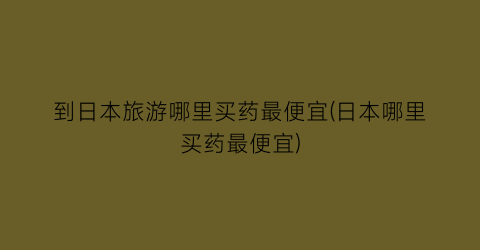 到日本旅游哪里买药最便宜(日本哪里买药最便宜)